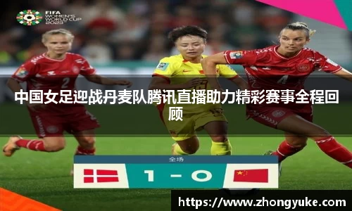 中国女足迎战丹麦队腾讯直播助力精彩赛事全程回顾
